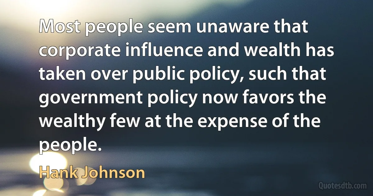 Most people seem unaware that corporate influence and wealth has taken over public policy, such that government policy now favors the wealthy few at the expense of the people. (Hank Johnson)