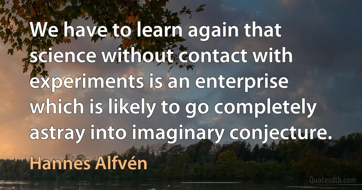 We have to learn again that science without contact with experiments is an enterprise which is likely to go completely astray into imaginary conjecture. (Hannes Alfvén)