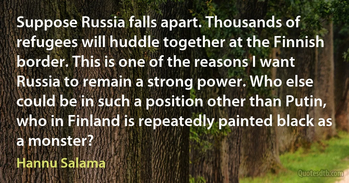 Suppose Russia falls apart. Thousands of refugees will huddle together at the Finnish border. This is one of the reasons I want Russia to remain a strong power. Who else could be in such a position other than Putin, who in Finland is repeatedly painted black as a monster? (Hannu Salama)