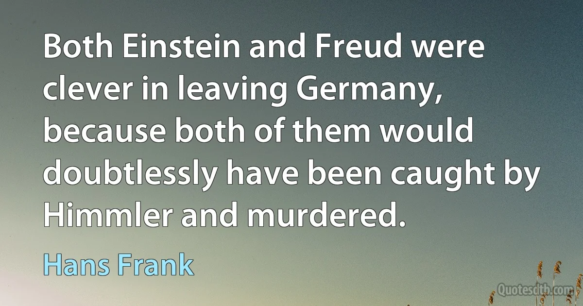 Both Einstein and Freud were clever in leaving Germany, because both of them would doubtlessly have been caught by Himmler and murdered. (Hans Frank)