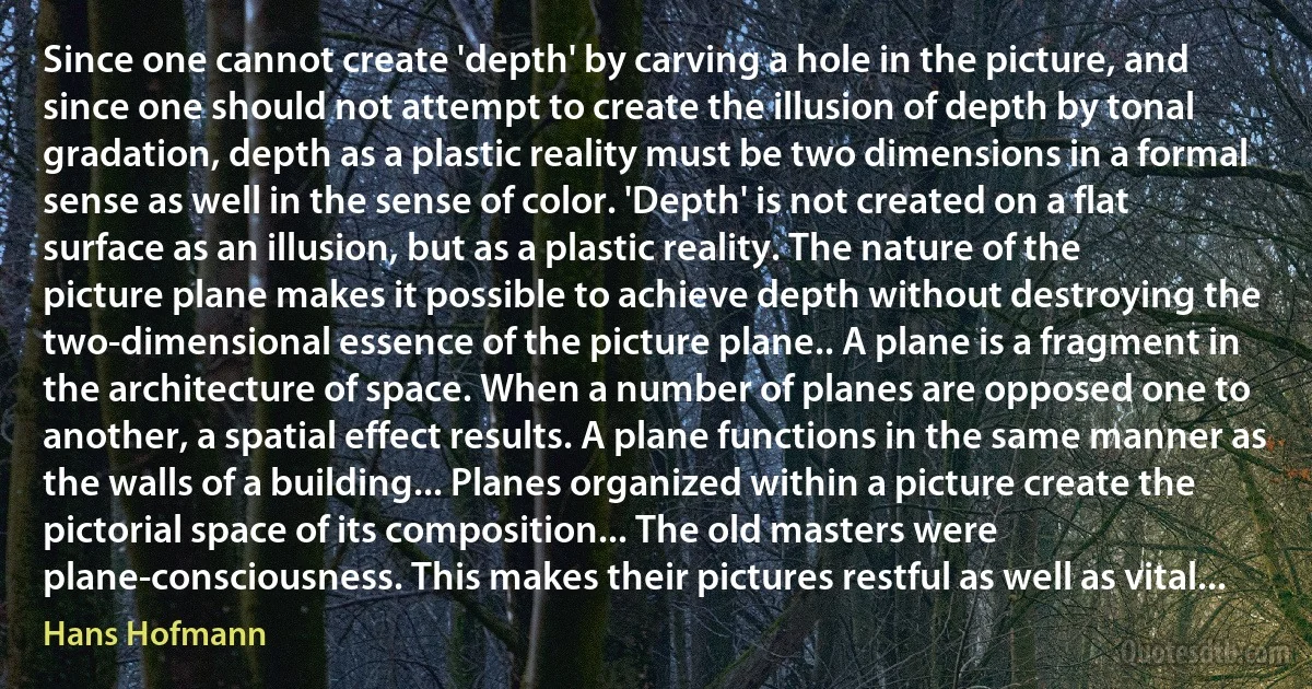 Since one cannot create 'depth' by carving a hole in the picture, and since one should not attempt to create the illusion of depth by tonal gradation, depth as a plastic reality must be two dimensions in a formal sense as well in the sense of color. 'Depth' is not created on a flat surface as an illusion, but as a plastic reality. The nature of the picture plane makes it possible to achieve depth without destroying the two-dimensional essence of the picture plane.. A plane is a fragment in the architecture of space. When a number of planes are opposed one to another, a spatial effect results. A plane functions in the same manner as the walls of a building... Planes organized within a picture create the pictorial space of its composition... The old masters were plane-consciousness. This makes their pictures restful as well as vital... (Hans Hofmann)