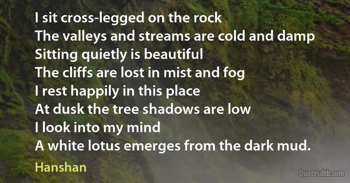 I sit cross-legged on the rock
The valleys and streams are cold and damp
Sitting quietly is beautiful
The cliffs are lost in mist and fog
I rest happily in this place
At dusk the tree shadows are low
I look into my mind
A white lotus emerges from the dark mud. (Hanshan)