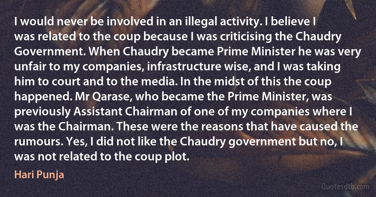 I would never be involved in an illegal activity. I believe I was related to the coup because I was criticising the Chaudry Government. When Chaudry became Prime Minister he was very unfair to my companies, infrastructure wise, and I was taking him to court and to the media. In the midst of this the coup happened. Mr Qarase, who became the Prime Minister, was previously Assistant Chairman of one of my companies where I was the Chairman. These were the reasons that have caused the rumours. Yes, I did not like the Chaudry government but no, I was not related to the coup plot. (Hari Punja)