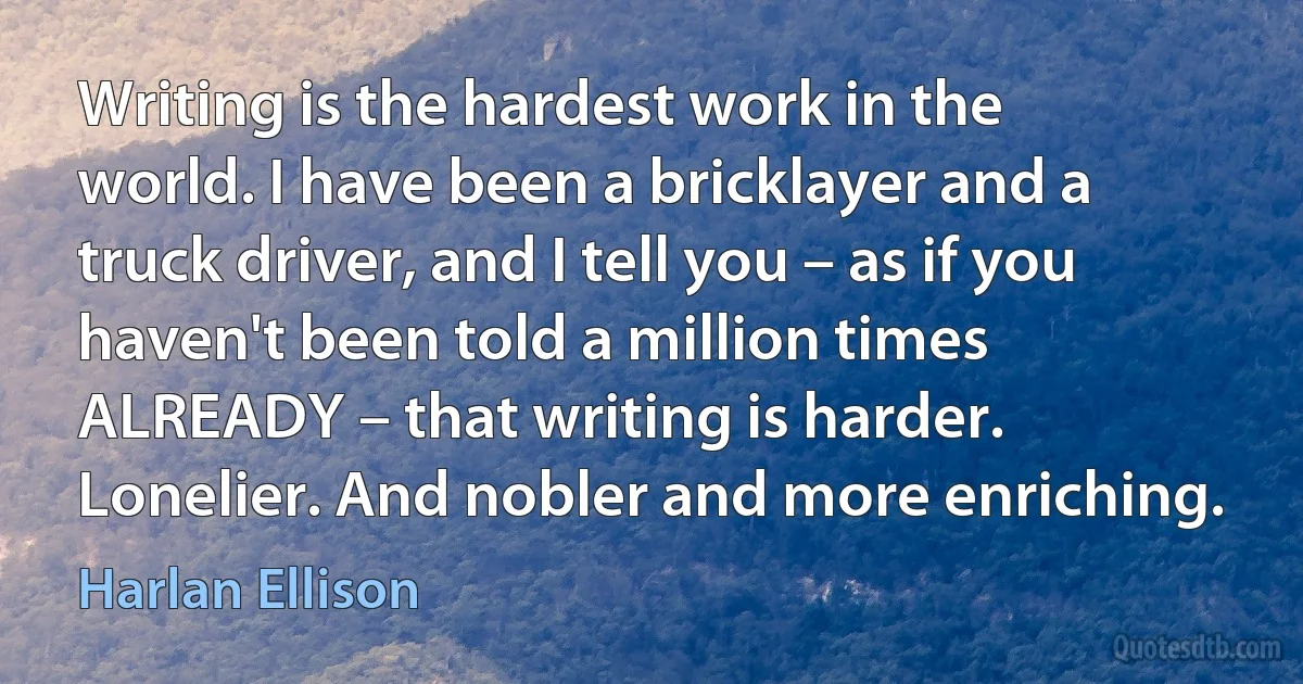 Writing is the hardest work in the world. I have been a bricklayer and a truck driver, and I tell you – as if you haven't been told a million times ALREADY – that writing is harder. Lonelier. And nobler and more enriching. (Harlan Ellison)