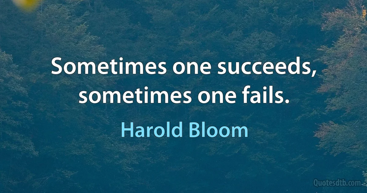 Sometimes one succeeds, sometimes one fails. (Harold Bloom)