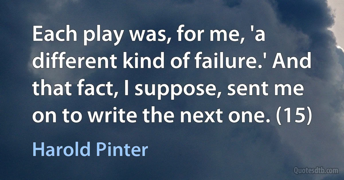 Each play was, for me, 'a different kind of failure.' And that fact, I suppose, sent me on to write the next one. (15) (Harold Pinter)