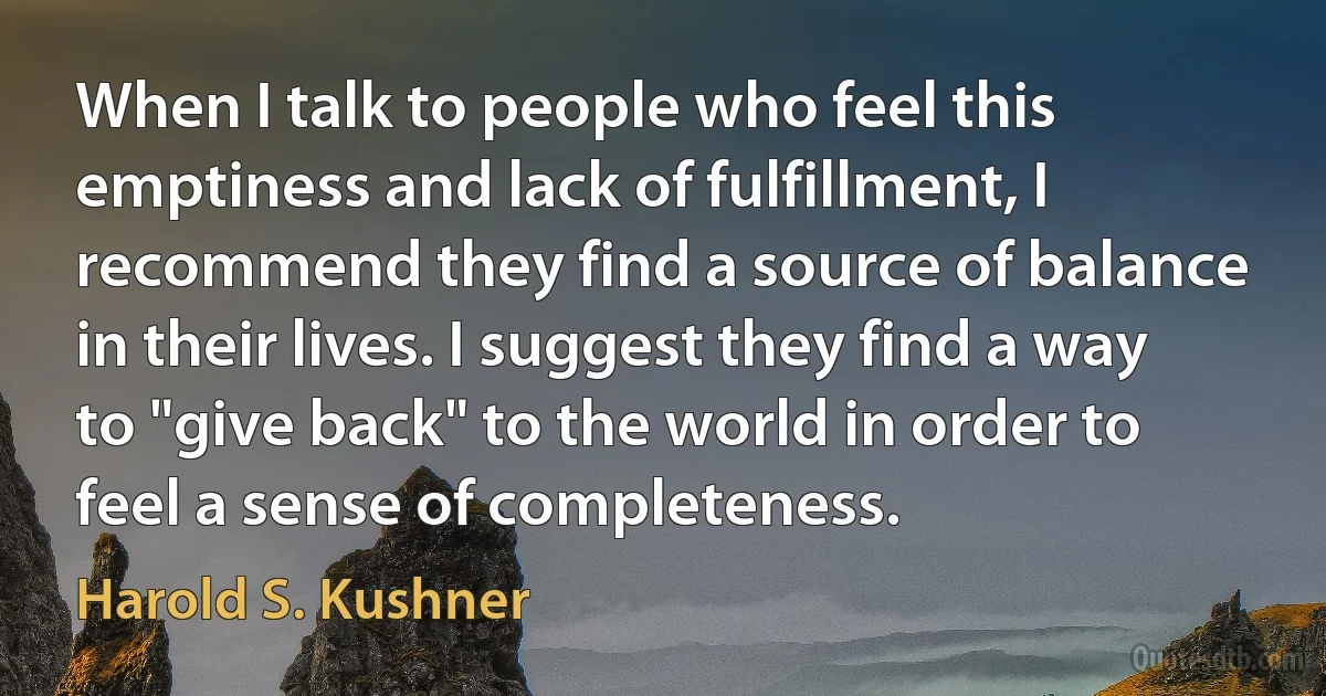 When I talk to people who feel this emptiness and lack of fulfillment, I recommend they find a source of balance in their lives. I suggest they find a way to "give back" to the world in order to feel a sense of completeness. (Harold S. Kushner)