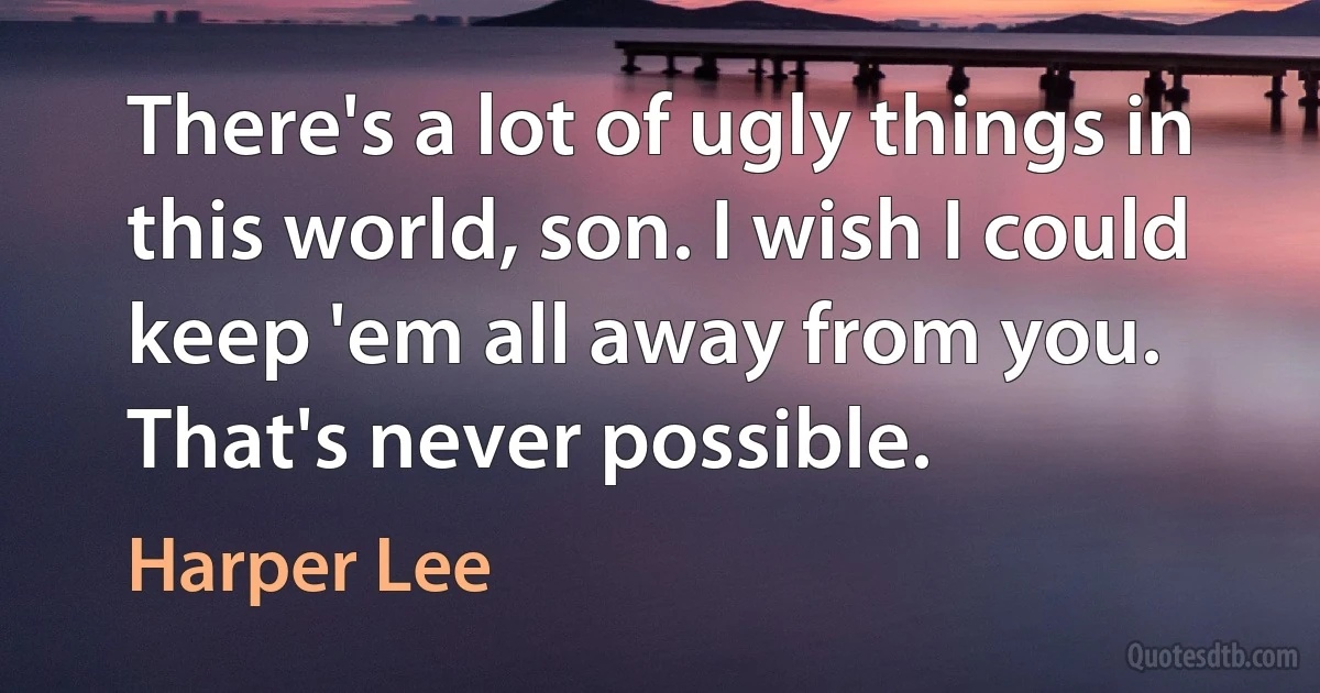 There's a lot of ugly things in this world, son. I wish I could keep 'em all away from you. That's never possible. (Harper Lee)