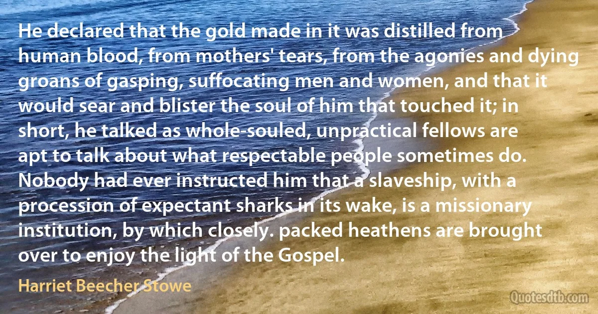 He declared that the gold made in it was distilled from human blood, from mothers' tears, from the agonies and dying groans of gasping, suffocating men and women, and that it would sear and blister the soul of him that touched it; in short, he talked as whole-souled, unpractical fellows are apt to talk about what respectable people sometimes do. Nobody had ever instructed him that a slaveship, with a procession of expectant sharks in its wake, is a missionary institution, by which closely. packed heathens are brought over to enjoy the light of the Gospel. (Harriet Beecher Stowe)