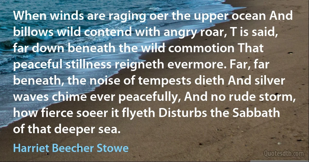 When winds are raging oer the upper ocean And billows wild contend with angry roar, T is said, far down beneath the wild commotion That peaceful stillness reigneth evermore. Far, far beneath, the noise of tempests dieth And silver waves chime ever peacefully, And no rude storm, how fierce soeer it flyeth Disturbs the Sabbath of that deeper sea. (Harriet Beecher Stowe)