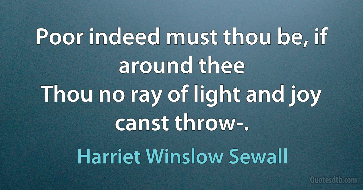 Poor indeed must thou be, if around thee
Thou no ray of light and joy canst throw-. (Harriet Winslow Sewall)