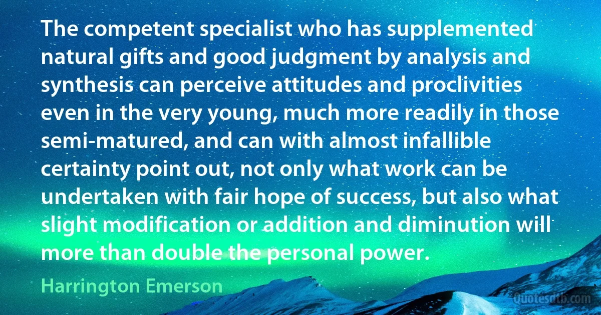 The competent specialist who has supplemented natural gifts and good judgment by analysis and synthesis can perceive attitudes and proclivities even in the very young, much more readily in those semi-matured, and can with almost infallible certainty point out, not only what work can be undertaken with fair hope of success, but also what slight modification or addition and diminution will more than double the personal power. (Harrington Emerson)