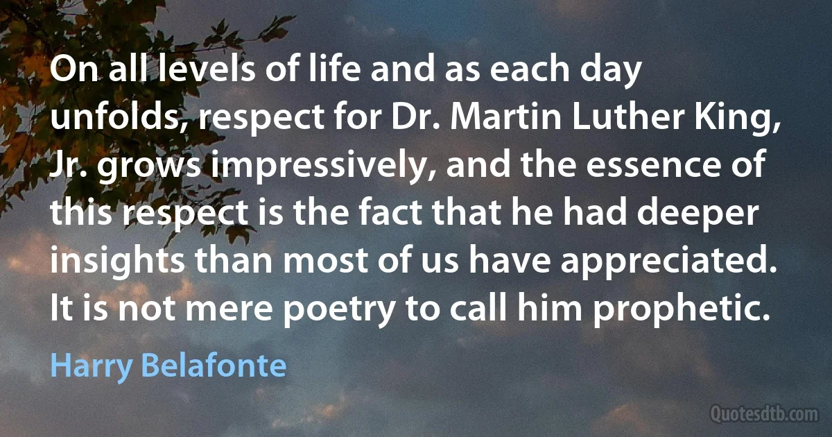 On all levels of life and as each day unfolds, respect for Dr. Martin Luther King, Jr. grows impressively, and the essence of this respect is the fact that he had deeper insights than most of us have appreciated. It is not mere poetry to call him prophetic. (Harry Belafonte)