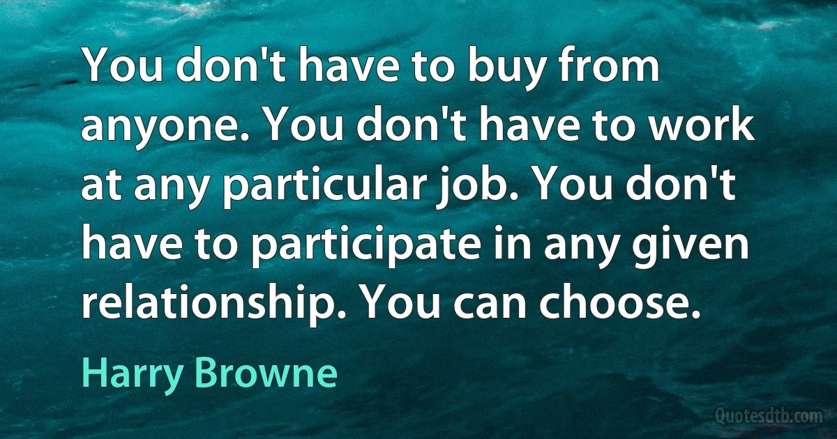 You don't have to buy from anyone. You don't have to work at any particular job. You don't have to participate in any given relationship. You can choose. (Harry Browne)