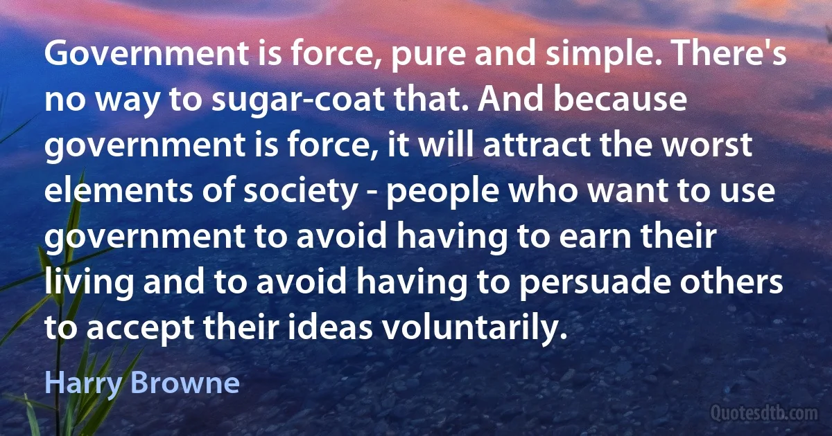 Government is force, pure and simple. There's no way to sugar-coat that. And because government is force, it will attract the worst elements of society - people who want to use government to avoid having to earn their living and to avoid having to persuade others to accept their ideas voluntarily. (Harry Browne)