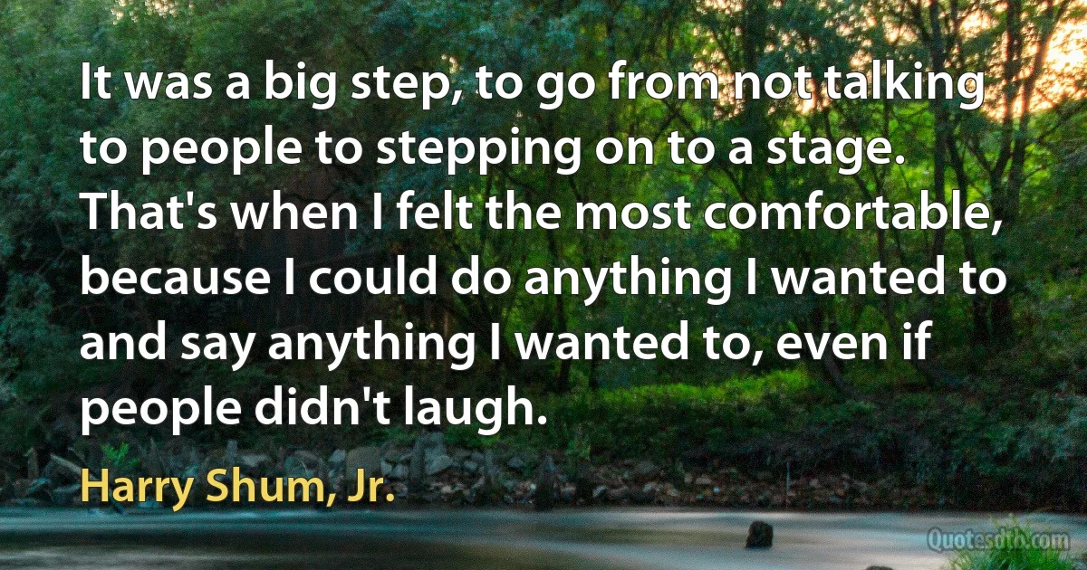 It was a big step, to go from not talking to people to stepping on to a stage. That's when I felt the most comfortable, because I could do anything I wanted to and say anything I wanted to, even if people didn't laugh. (Harry Shum, Jr.)