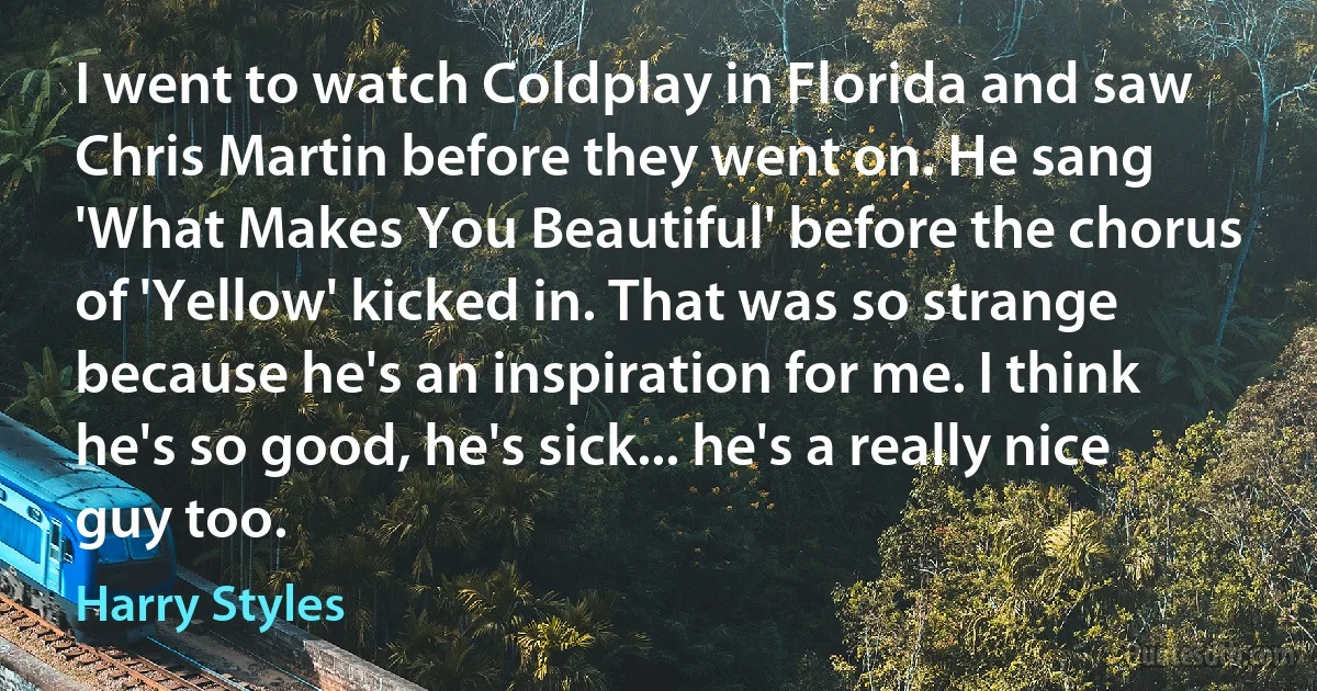 I went to watch Coldplay in Florida and saw Chris Martin before they went on. He sang 'What Makes You Beautiful' before the chorus of 'Yellow' kicked in. That was so strange because he's an inspiration for me. I think he's so good, he's sick... he's a really nice guy too. (Harry Styles)