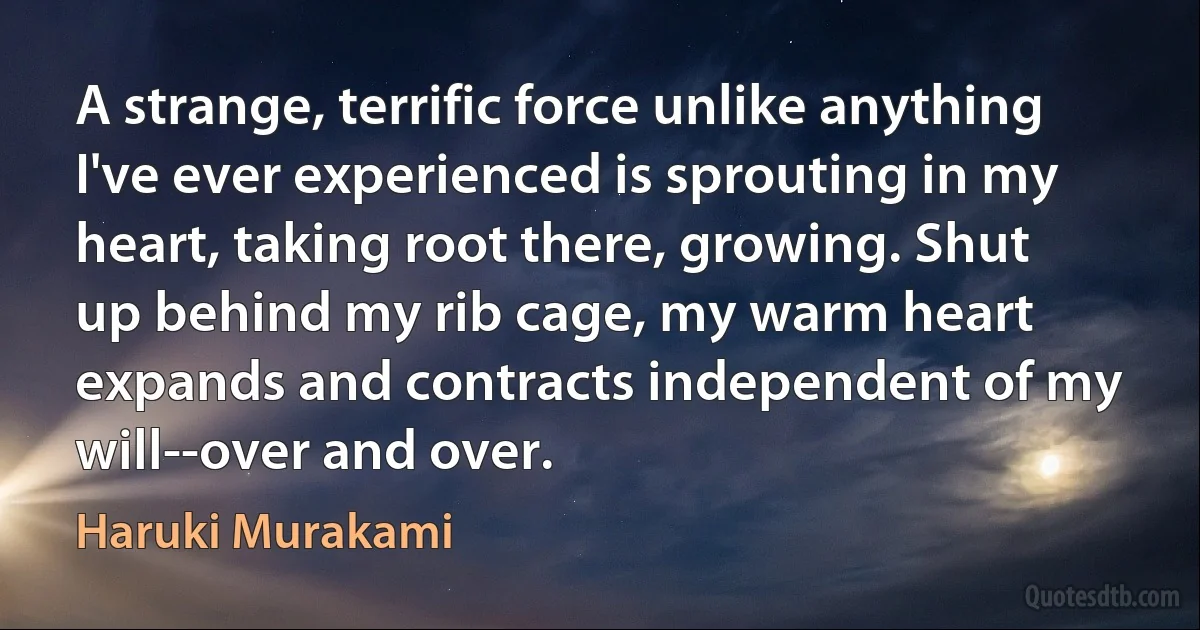 A strange, terrific force unlike anything I've ever experienced is sprouting in my heart, taking root there, growing. Shut up behind my rib cage, my warm heart expands and contracts independent of my will--over and over. (Haruki Murakami)