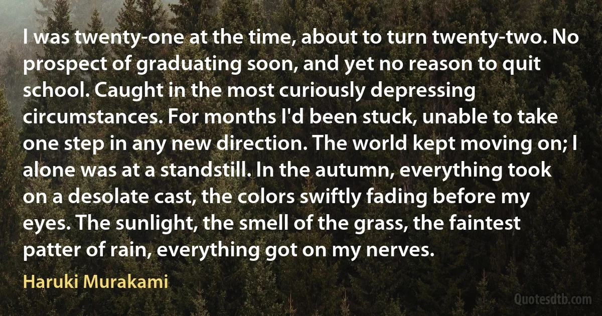 I was twenty-one at the time, about to turn twenty-two. No prospect of graduating soon, and yet no reason to quit school. Caught in the most curiously depressing circumstances. For months I'd been stuck, unable to take one step in any new direction. The world kept moving on; I alone was at a standstill. In the autumn, everything took on a desolate cast, the colors swiftly fading before my eyes. The sunlight, the smell of the grass, the faintest patter of rain, everything got on my nerves. (Haruki Murakami)