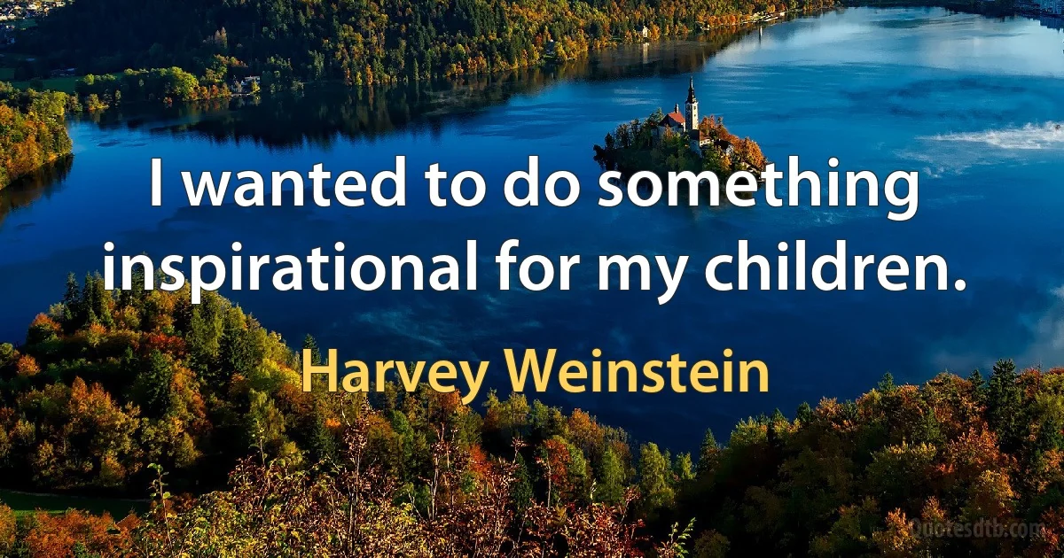 I wanted to do something inspirational for my children. (Harvey Weinstein)