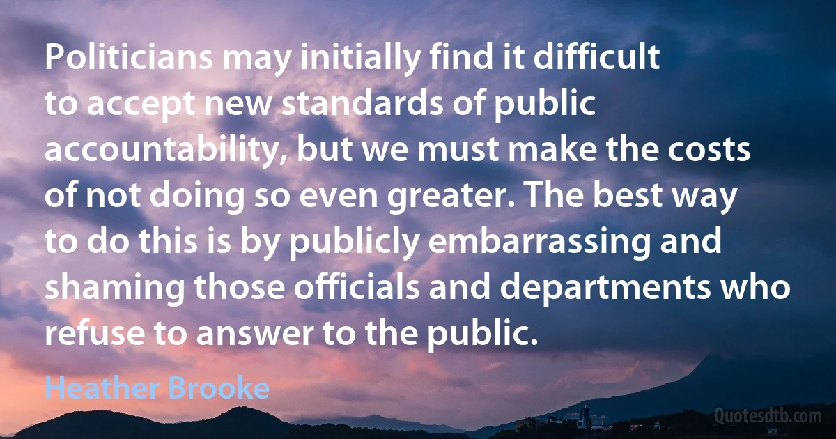 Politicians may initially find it difficult to accept new standards of public accountability, but we must make the costs of not doing so even greater. The best way to do this is by publicly embarrassing and shaming those officials and departments who refuse to answer to the public. (Heather Brooke)