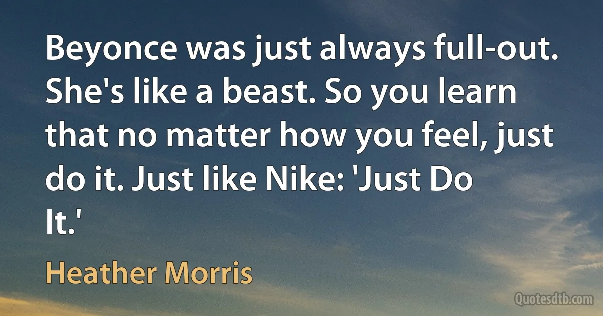 Beyonce was just always full-out. She's like a beast. So you learn that no matter how you feel, just do it. Just like Nike: 'Just Do It.' (Heather Morris)