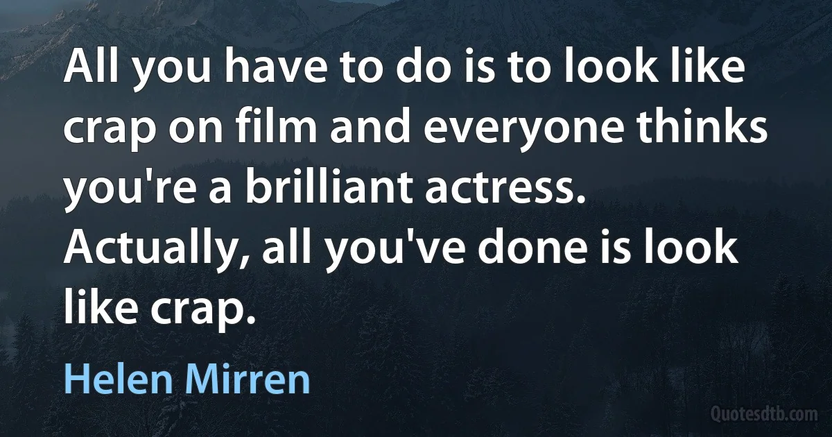 All you have to do is to look like crap on film and everyone thinks you're a brilliant actress. Actually, all you've done is look like crap. (Helen Mirren)