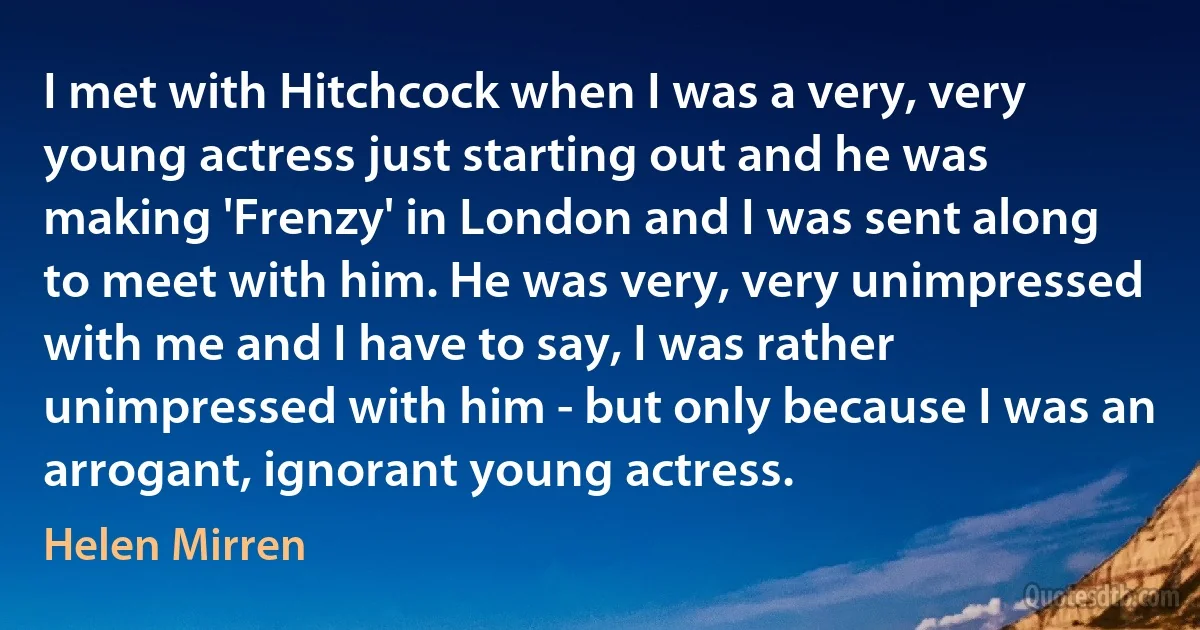 I met with Hitchcock when I was a very, very young actress just starting out and he was making 'Frenzy' in London and I was sent along to meet with him. He was very, very unimpressed with me and I have to say, I was rather unimpressed with him - but only because I was an arrogant, ignorant young actress. (Helen Mirren)