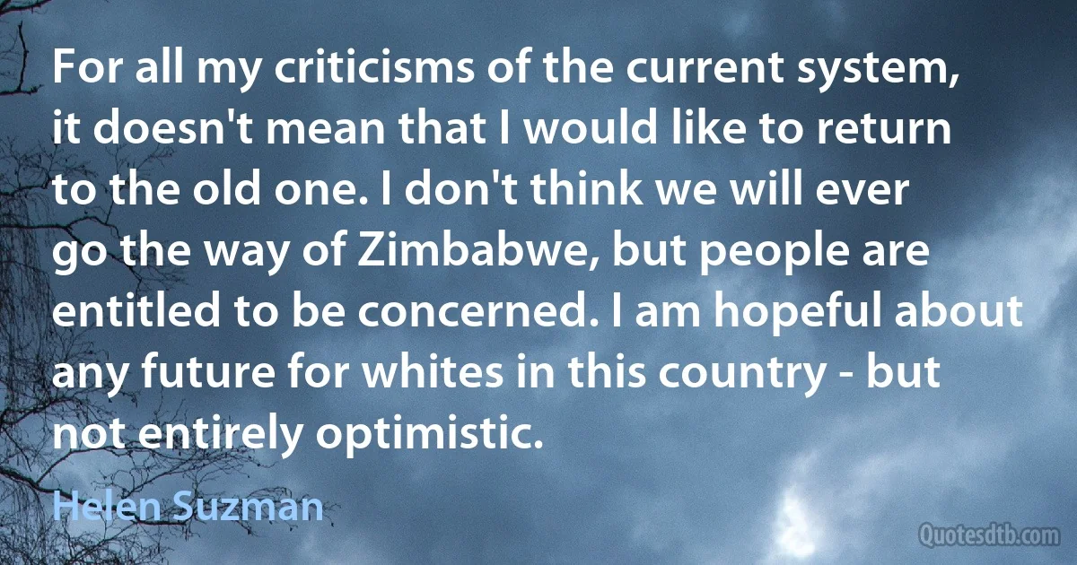 For all my criticisms of the current system, it doesn't mean that I would like to return to the old one. I don't think we will ever go the way of Zimbabwe, but people are entitled to be concerned. I am hopeful about any future for whites in this country - but not entirely optimistic. (Helen Suzman)