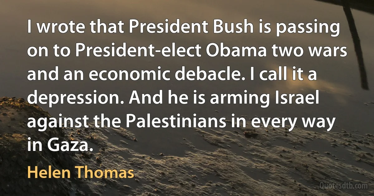 I wrote that President Bush is passing on to President-elect Obama two wars and an economic debacle. I call it a depression. And he is arming Israel against the Palestinians in every way in Gaza. (Helen Thomas)