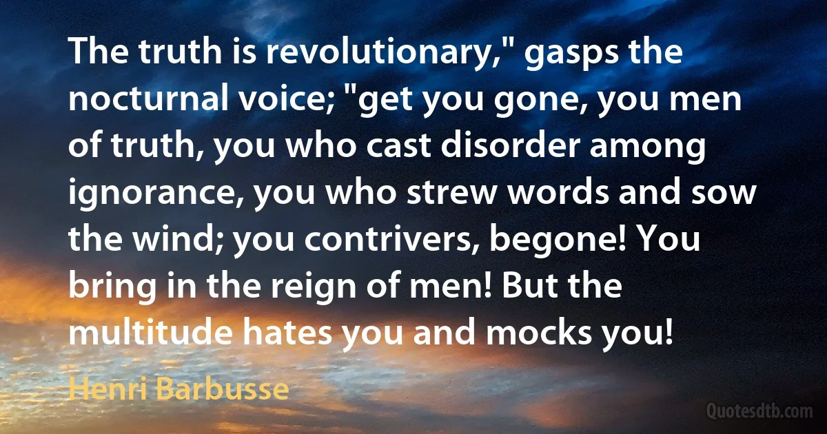 The truth is revolutionary," gasps the nocturnal voice; "get you gone, you men of truth, you who cast disorder among ignorance, you who strew words and sow the wind; you contrivers, begone! You bring in the reign of men! But the multitude hates you and mocks you! (Henri Barbusse)