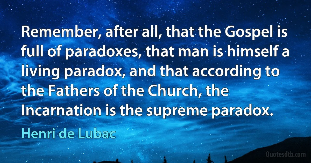 Remember, after all, that the Gospel is full of paradoxes, that man is himself a living paradox, and that according to the Fathers of the Church, the Incarnation is the supreme paradox. (Henri de Lubac)