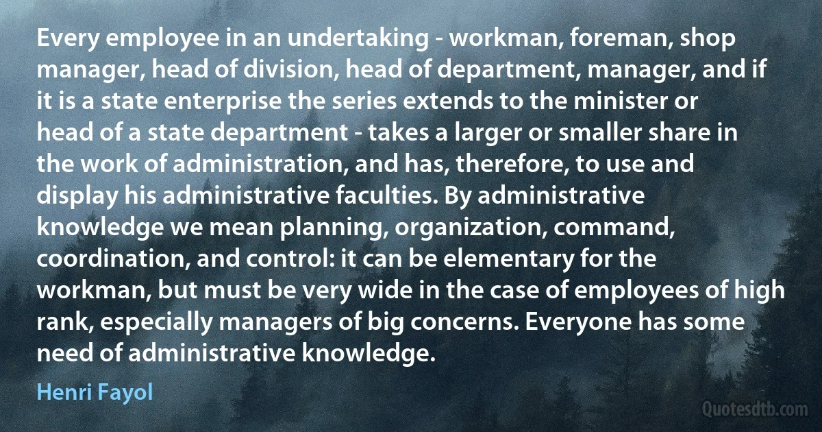 Every employee in an undertaking - workman, foreman, shop manager, head of division, head of department, manager, and if it is a state enterprise the series extends to the minister or head of a state department - takes a larger or smaller share in the work of administration, and has, therefore, to use and display his administrative faculties. By administrative knowledge we mean planning, organization, command, coordination, and control: it can be elementary for the workman, but must be very wide in the case of employees of high rank, especially managers of big concerns. Everyone has some need of administrative knowledge. (Henri Fayol)