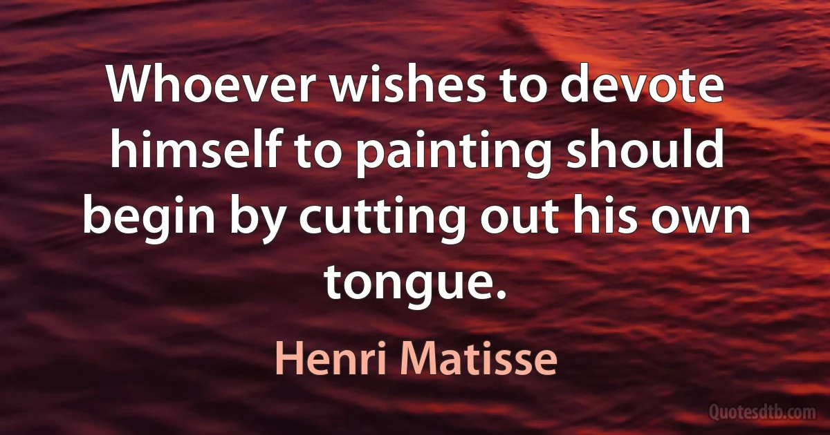 Whoever wishes to devote himself to painting should begin by cutting out his own tongue. (Henri Matisse)