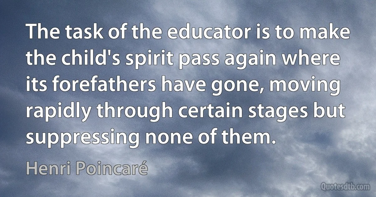 The task of the educator is to make the child's spirit pass again where its forefathers have gone, moving rapidly through certain stages but suppressing none of them. (Henri Poincaré)