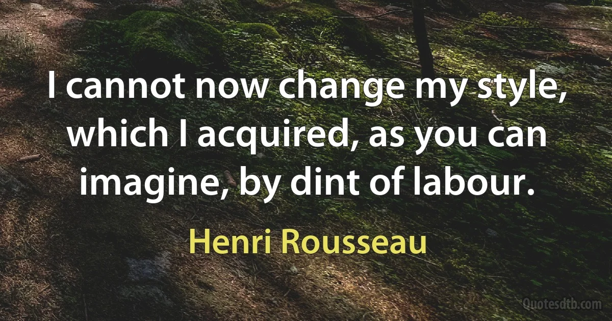 I cannot now change my style, which I acquired, as you can imagine, by dint of labour. (Henri Rousseau)