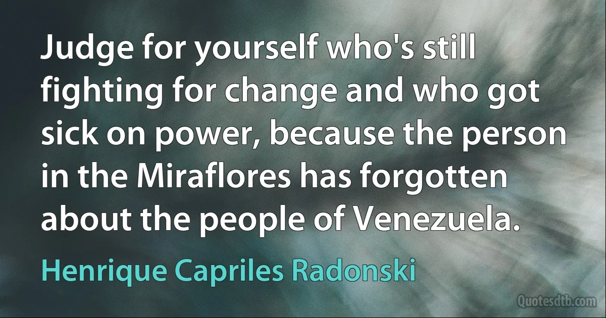 Judge for yourself who's still fighting for change and who got sick on power, because the person in the Miraflores has forgotten about the people of Venezuela. (Henrique Capriles Radonski)