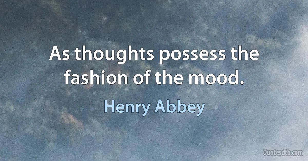 As thoughts possess the fashion of the mood. (Henry Abbey)