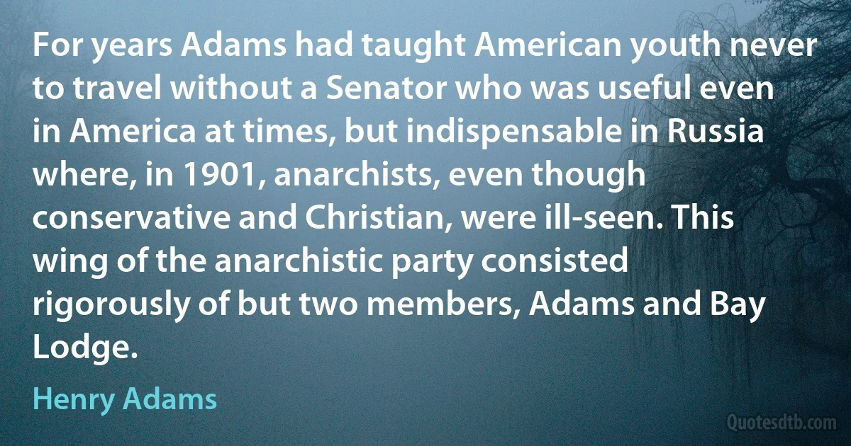 For years Adams had taught American youth never to travel without a Senator who was useful even in America at times, but indispensable in Russia where, in 1901, anarchists, even though conservative and Christian, were ill-seen. This wing of the anarchistic party consisted rigorously of but two members, Adams and Bay Lodge. (Henry Adams)