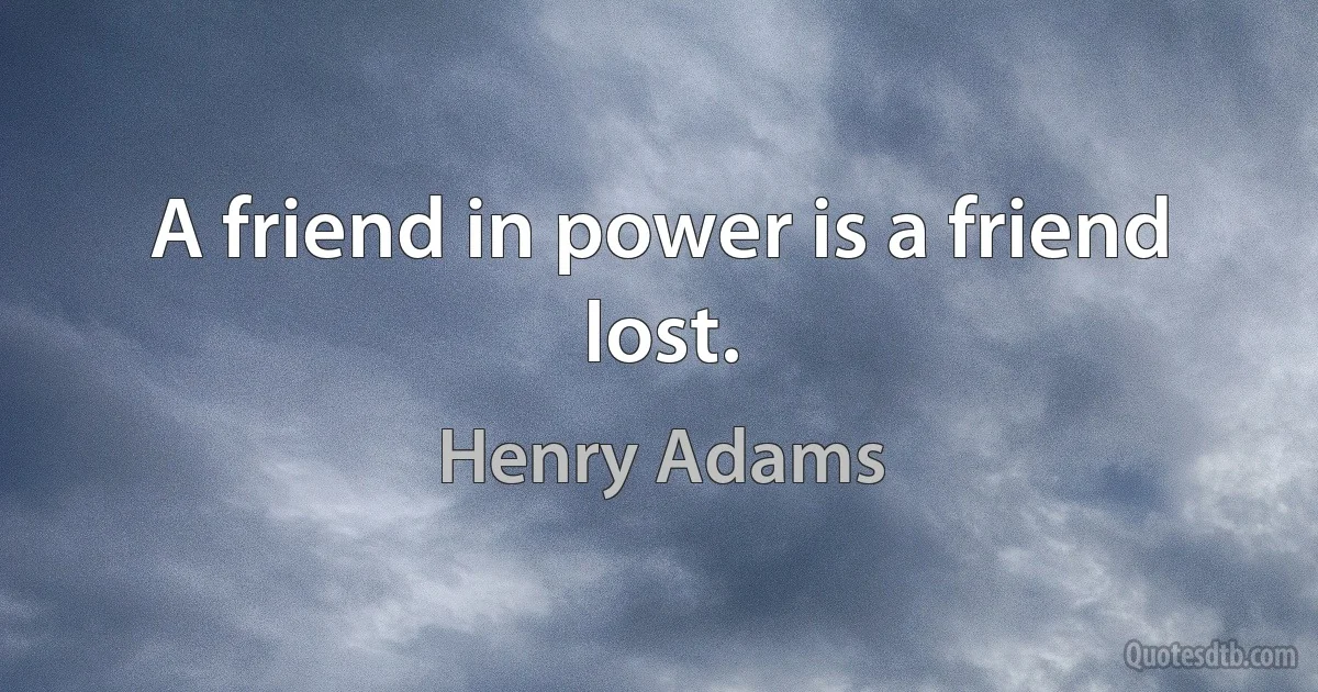 A friend in power is a friend lost. (Henry Adams)