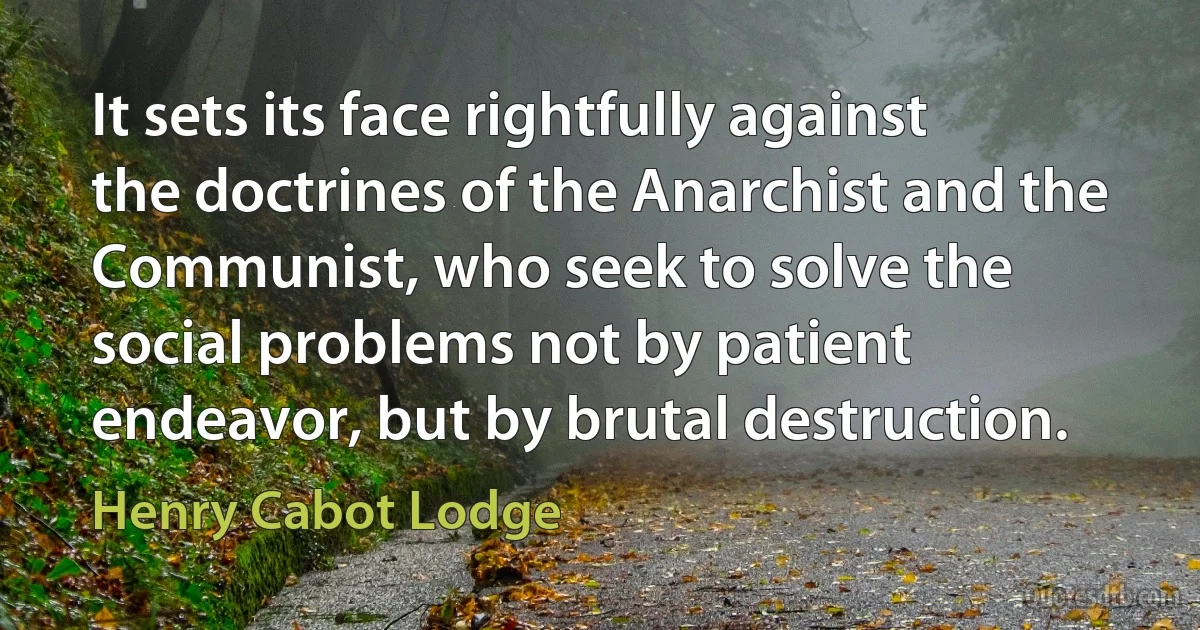 It sets its face rightfully against the doctrines of the Anarchist and the Communist, who seek to solve the social problems not by patient endeavor, but by brutal destruction. (Henry Cabot Lodge)