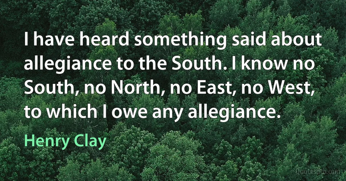 I have heard something said about allegiance to the South. I know no South, no North, no East, no West, to which I owe any allegiance. (Henry Clay)