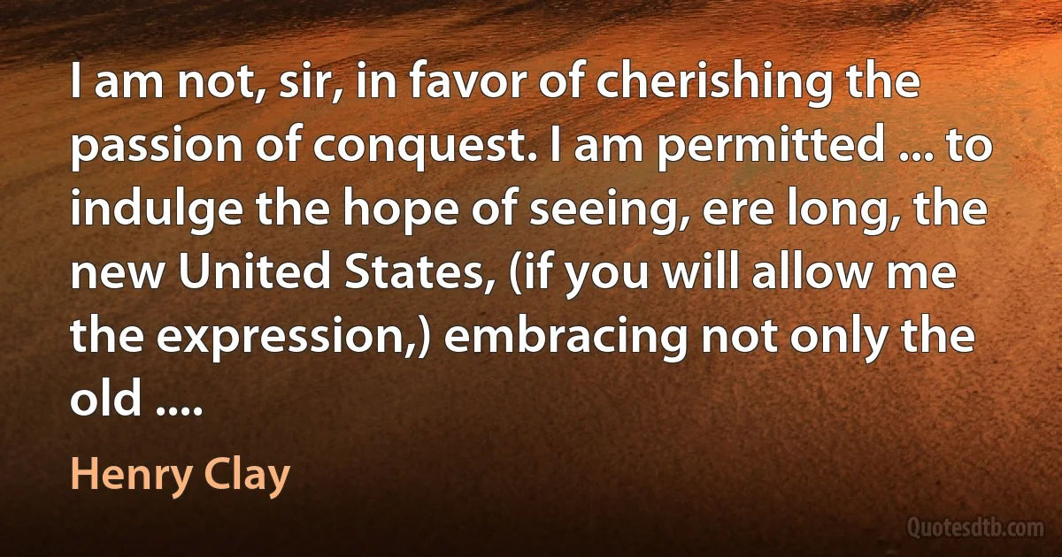 I am not, sir, in favor of cherishing the passion of conquest. I am permitted ... to indulge the hope of seeing, ere long, the new United States, (if you will allow me the expression,) embracing not only the old .... (Henry Clay)