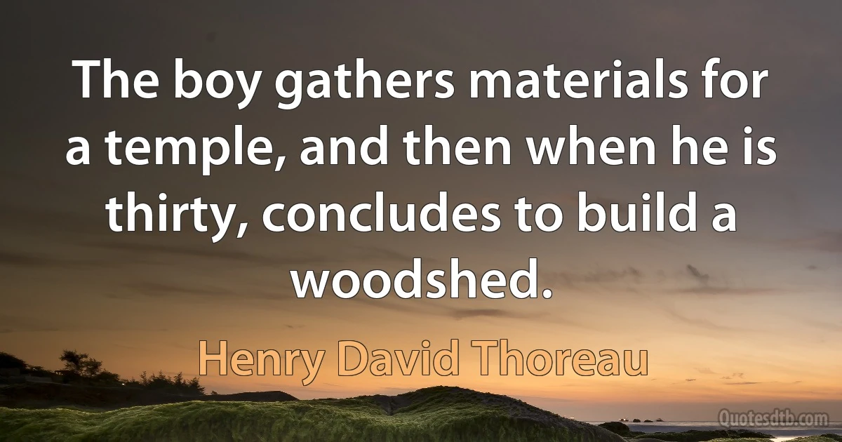 The boy gathers materials for a temple, and then when he is thirty, concludes to build a woodshed. (Henry David Thoreau)