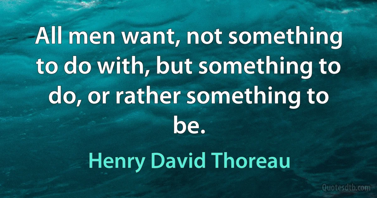 All men want, not something to do with, but something to do, or rather something to be. (Henry David Thoreau)