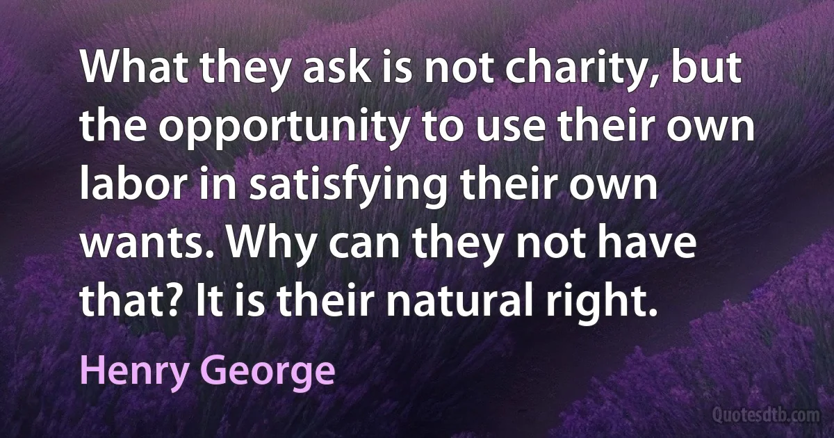 What they ask is not charity, but the opportunity to use their own labor in satisfying their own wants. Why can they not have that? It is their natural right. (Henry George)