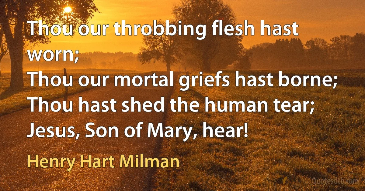 Thou our throbbing flesh hast worn;
Thou our mortal griefs hast borne;
Thou hast shed the human tear;
Jesus, Son of Mary, hear! (Henry Hart Milman)