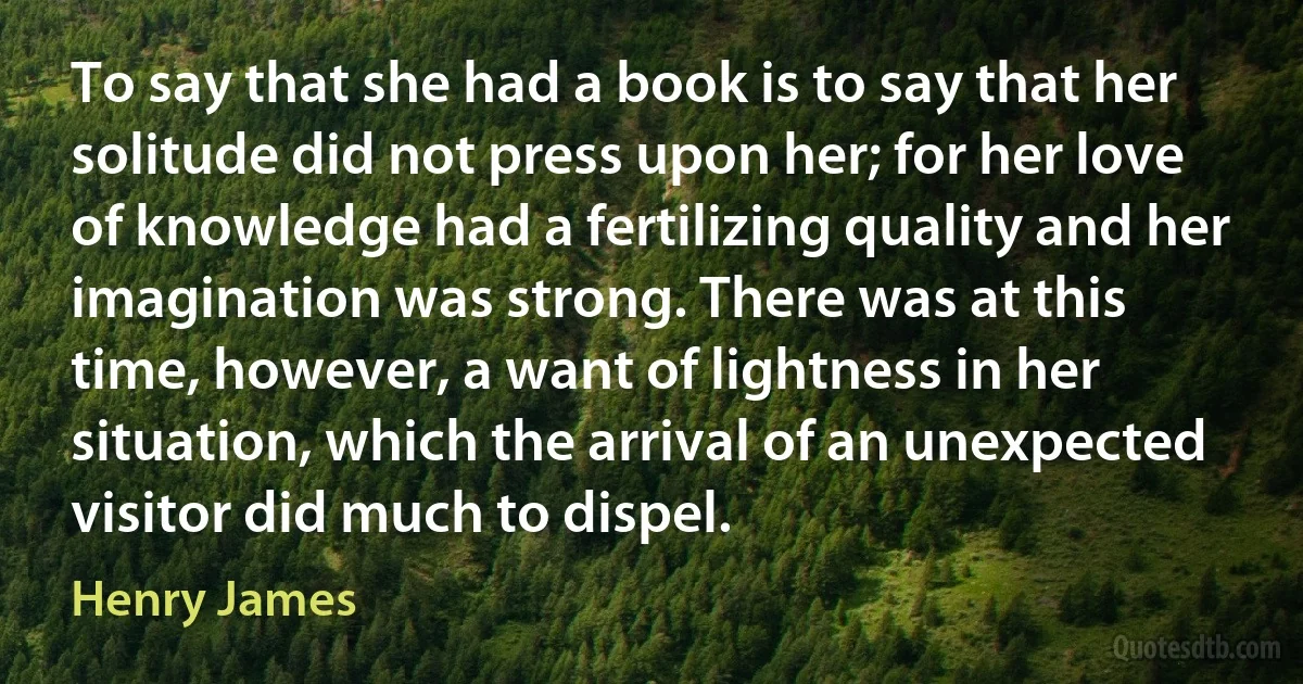 To say that she had a book is to say that her solitude did not press upon her; for her love of knowledge had a fertilizing quality and her imagination was strong. There was at this time, however, a want of lightness in her situation, which the arrival of an unexpected visitor did much to dispel. (Henry James)