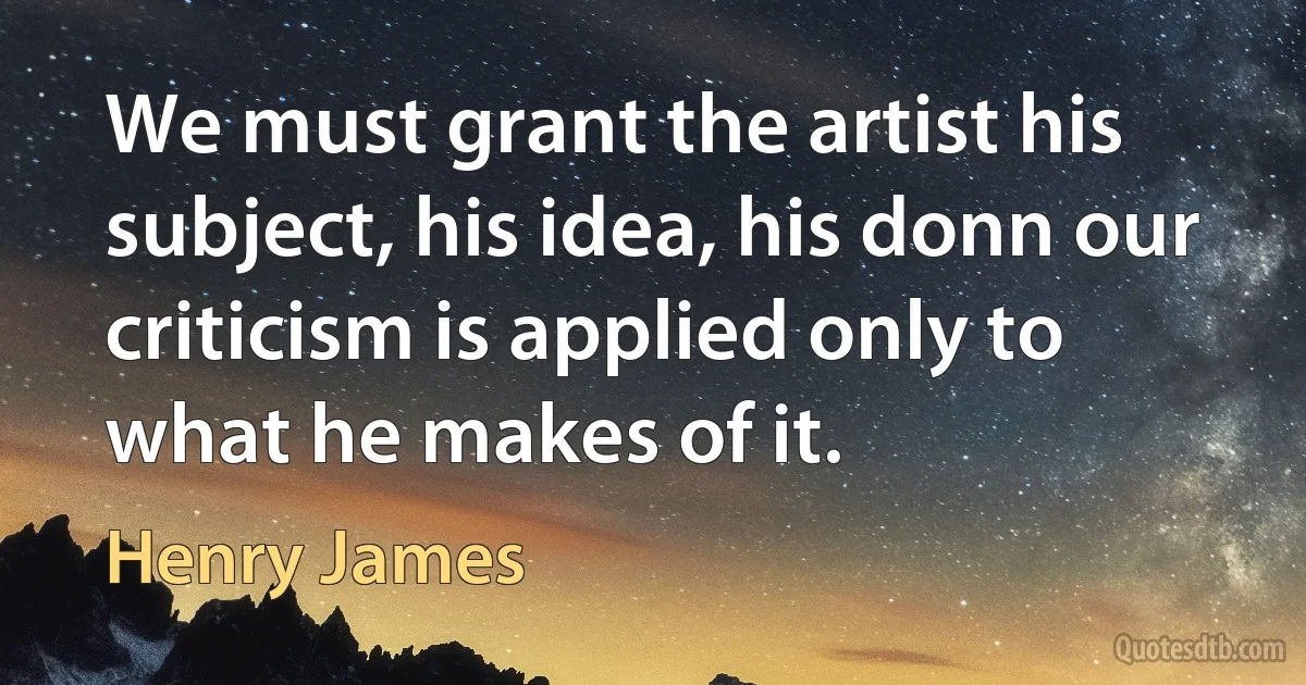 We must grant the artist his subject, his idea, his donn our criticism is applied only to what he makes of it. (Henry James)