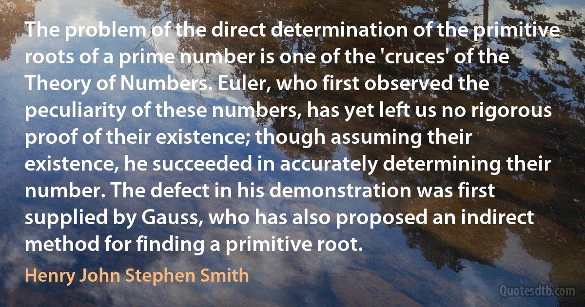 The problem of the direct determination of the primitive roots of a prime number is one of the 'cruces' of the Theory of Numbers. Euler, who first observed the peculiarity of these numbers, has yet left us no rigorous proof of their existence; though assuming their existence, he succeeded in accurately determining their number. The defect in his demonstration was first supplied by Gauss, who has also proposed an indirect method for finding a primitive root. (Henry John Stephen Smith)